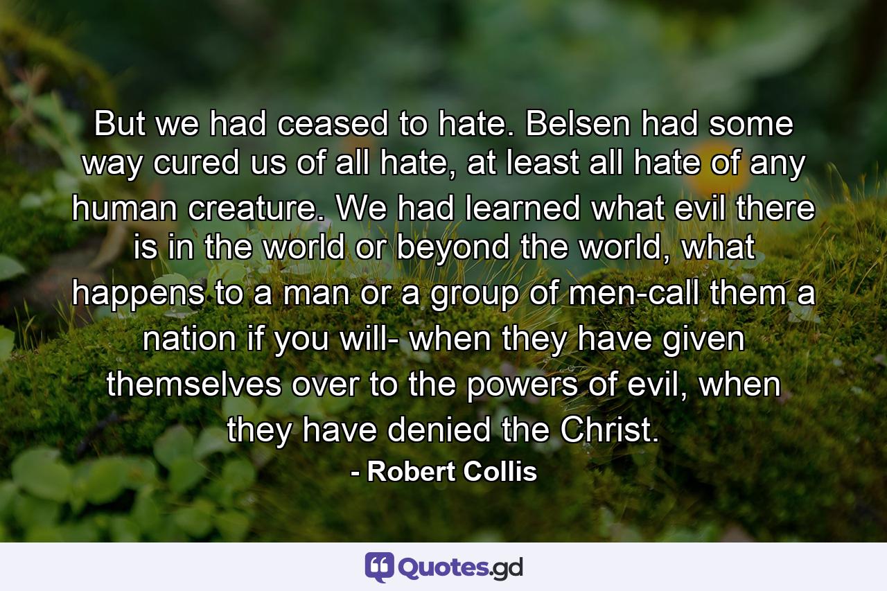 But we had ceased to hate. Belsen had some way cured us of all hate, at least all hate of any human creature. We had learned what evil there is in the world or beyond the world, what happens to a man or a group of men-call them a nation if you will- when they have given themselves over to the powers of evil, when they have denied the Christ. - Quote by Robert Collis