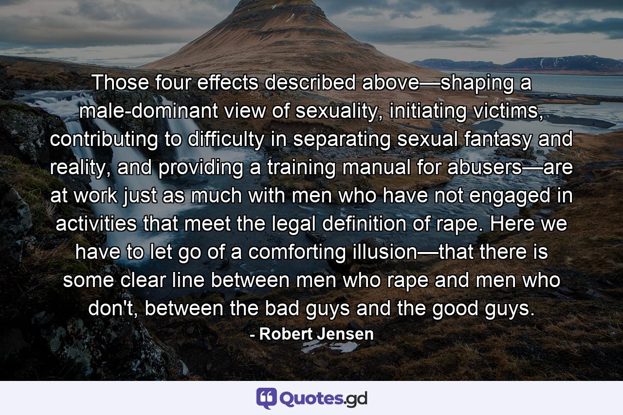 Those four effects described above—shaping a male-dominant view of sexuality, initiating victims, contributing to difficulty in separating sexual fantasy and reality, and providing a training manual for abusers—are at work just as much with men who have not engaged in activities that meet the legal definition of rape. Here we have to let go of a comforting illusion—that there is some clear line between men who rape and men who don't, between the bad guys and the good guys. - Quote by Robert Jensen