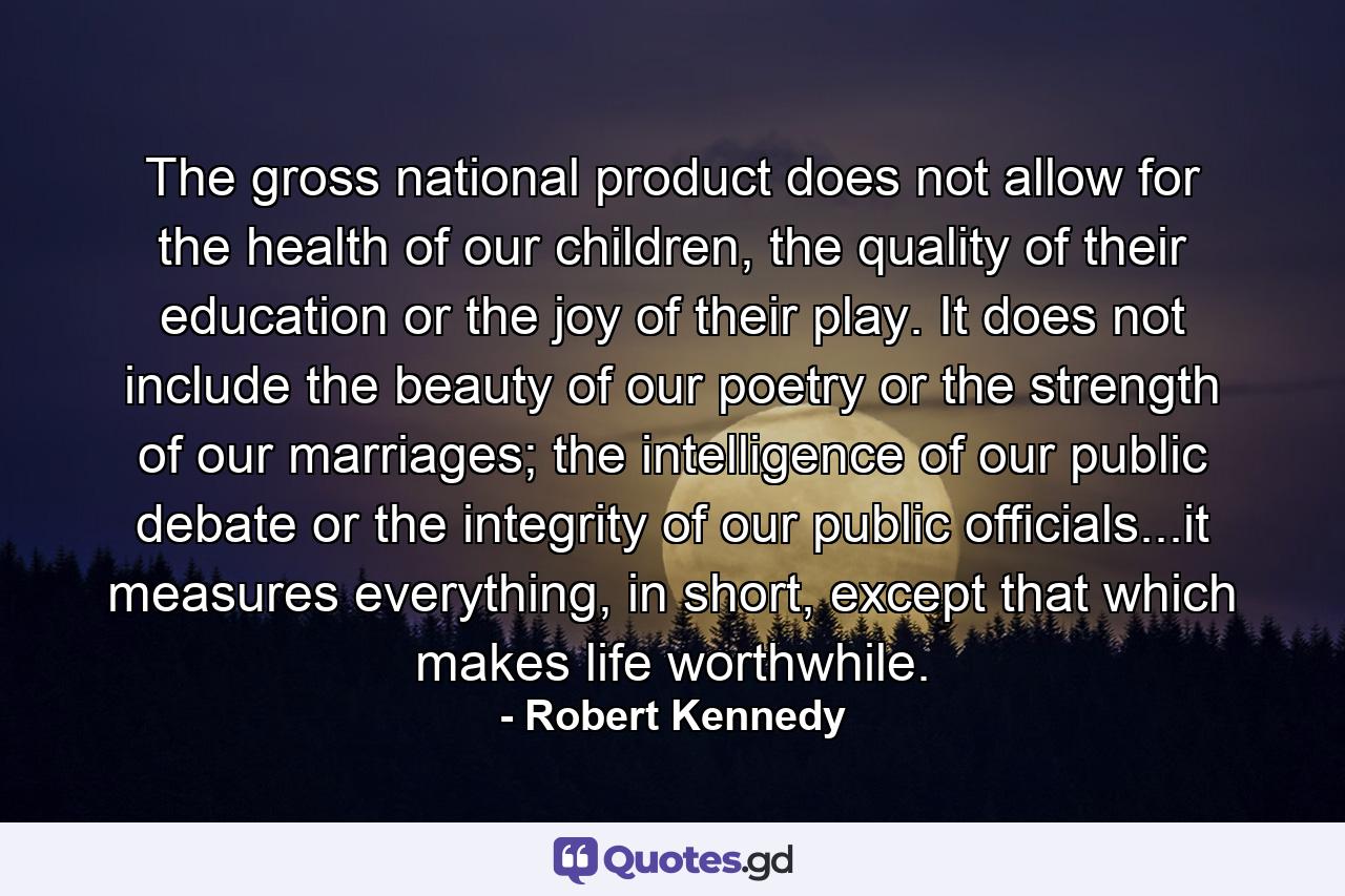 The gross national product does not allow for the health of our children, the quality of their education or the joy of their play. It does not include the beauty of our poetry or the strength of our marriages; the intelligence of our public debate or the integrity of our public officials...it measures everything, in short, except that which makes life worthwhile. - Quote by Robert Kennedy