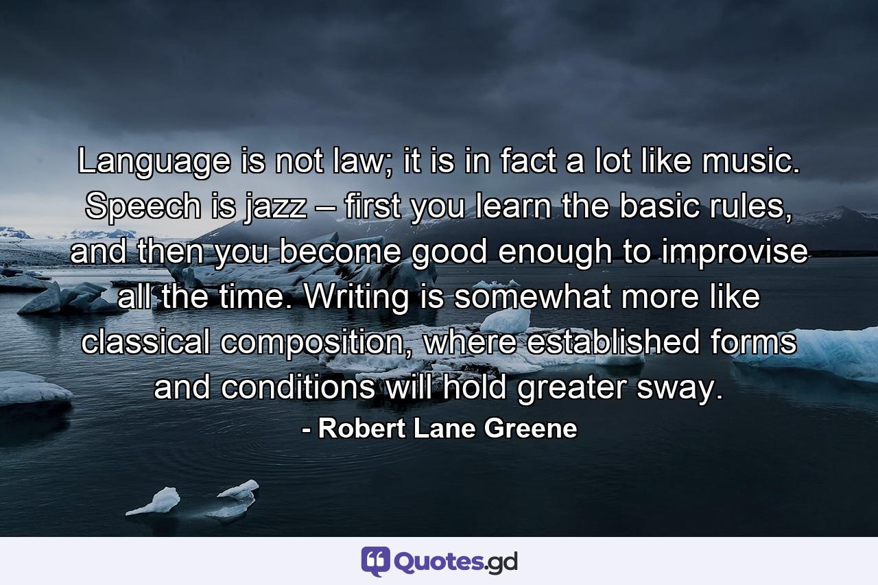 Language is not law; it is in fact a lot like music. Speech is jazz – first you learn the basic rules, and then you become good enough to improvise all the time. Writing is somewhat more like classical composition, where established forms and conditions will hold greater sway. - Quote by Robert Lane Greene