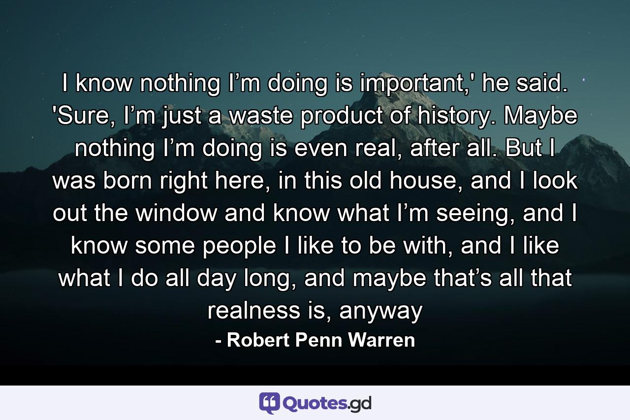 I know nothing I’m doing is important,' he said. 'Sure, I’m just a waste product of history. Maybe nothing I’m doing is even real, after all. But I was born right here, in this old house, and I look out the window and know what I’m seeing, and I know some people I like to be with, and I like what I do all day long, and maybe that’s all that realness is, anyway - Quote by Robert Penn Warren