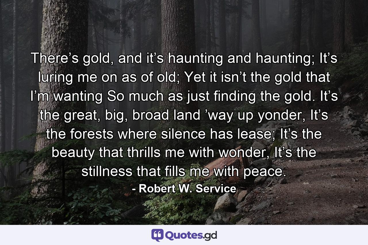 There’s gold, and it’s haunting and haunting; It’s luring me on as of old; Yet it isn’t the gold that I’m wanting So much as just finding the gold. It’s the great, big, broad land ’way up yonder, It’s the forests where silence has lease; It’s the beauty that thrills me with wonder, It’s the stillness that fills me with peace. - Quote by Robert W. Service