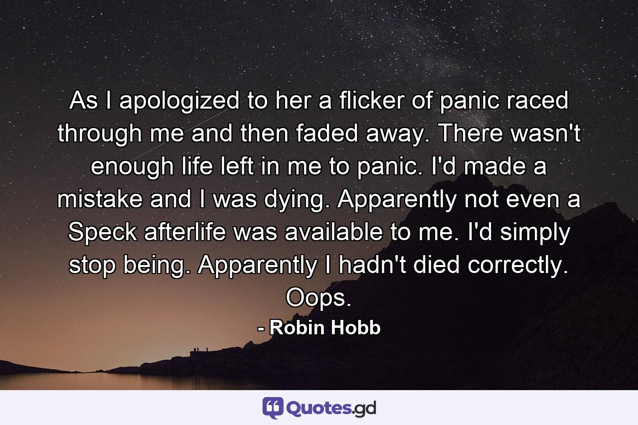 As I apologized to her a flicker of panic raced through me and then faded away. There wasn't enough life left in me to panic. I'd made a mistake and I was dying. Apparently not even a Speck afterlife was available to me. I'd simply stop being. Apparently I hadn't died correctly. Oops. - Quote by Robin Hobb