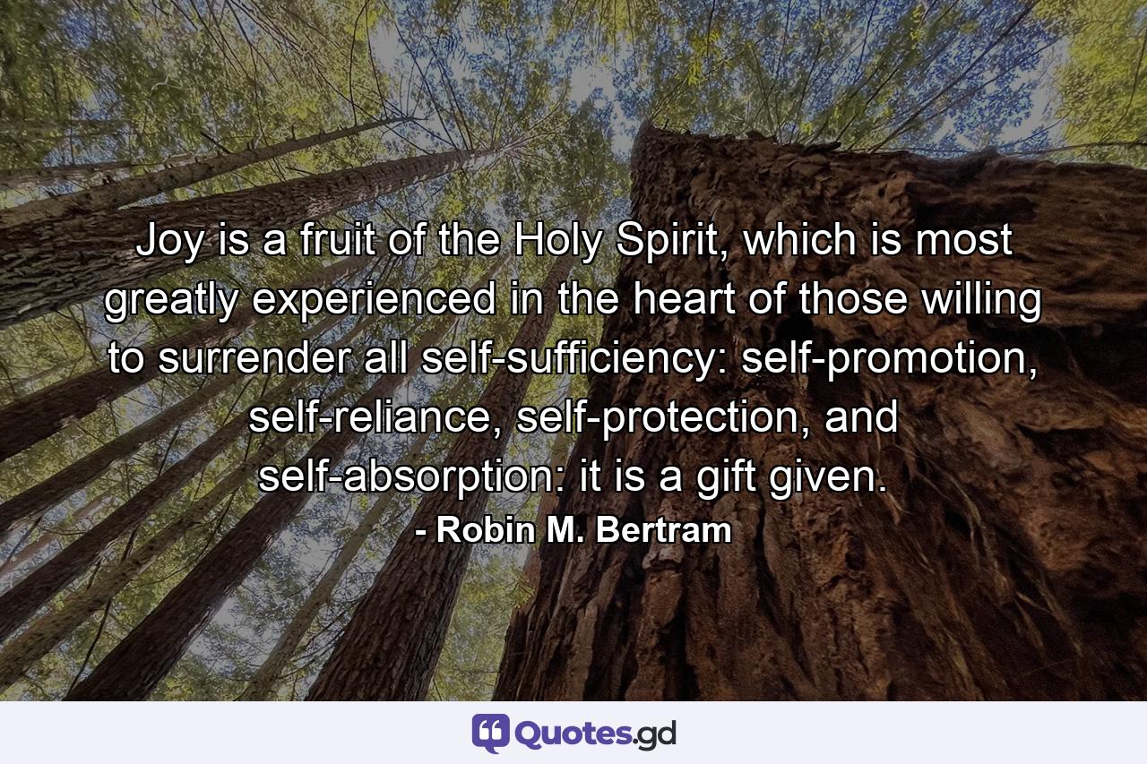 Joy is a fruit of the Holy Spirit, which is most greatly experienced in the heart of those willing to surrender all self-sufficiency: self-promotion, self-reliance, self-protection, and self-absorption: it is a gift given. - Quote by Robin M. Bertram