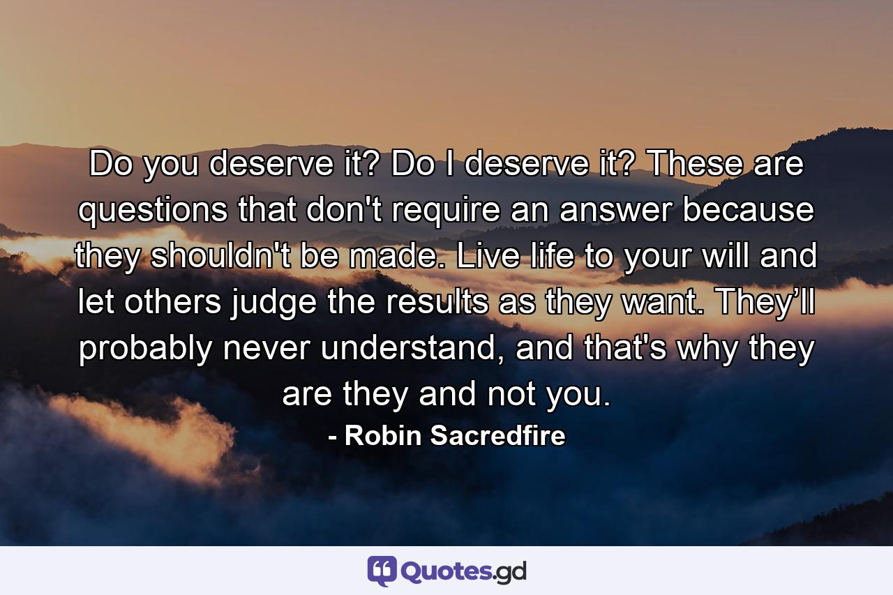 Do you deserve it? Do I deserve it? These are questions that don't require an answer because they shouldn't be made. Live life to your will and let others judge the results as they want. They’ll probably never understand, and that's why they are they and not you. - Quote by Robin Sacredfire