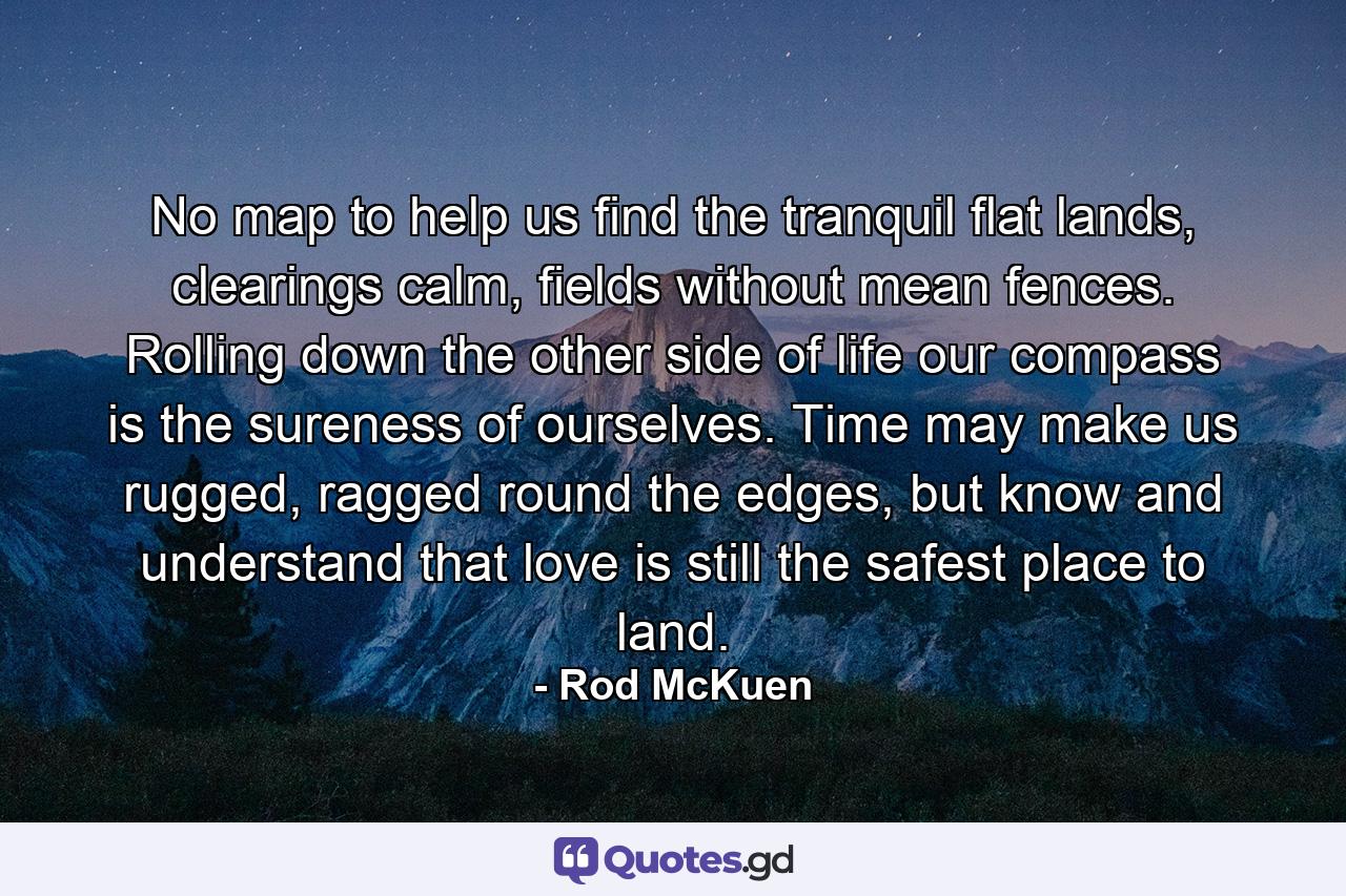 No map to help us find the tranquil flat lands, clearings calm, fields without mean fences. Rolling down the other side of life our compass is the sureness of ourselves. Time may make us rugged, ragged round the edges, but know and understand that love is still the safest place to land. - Quote by Rod McKuen