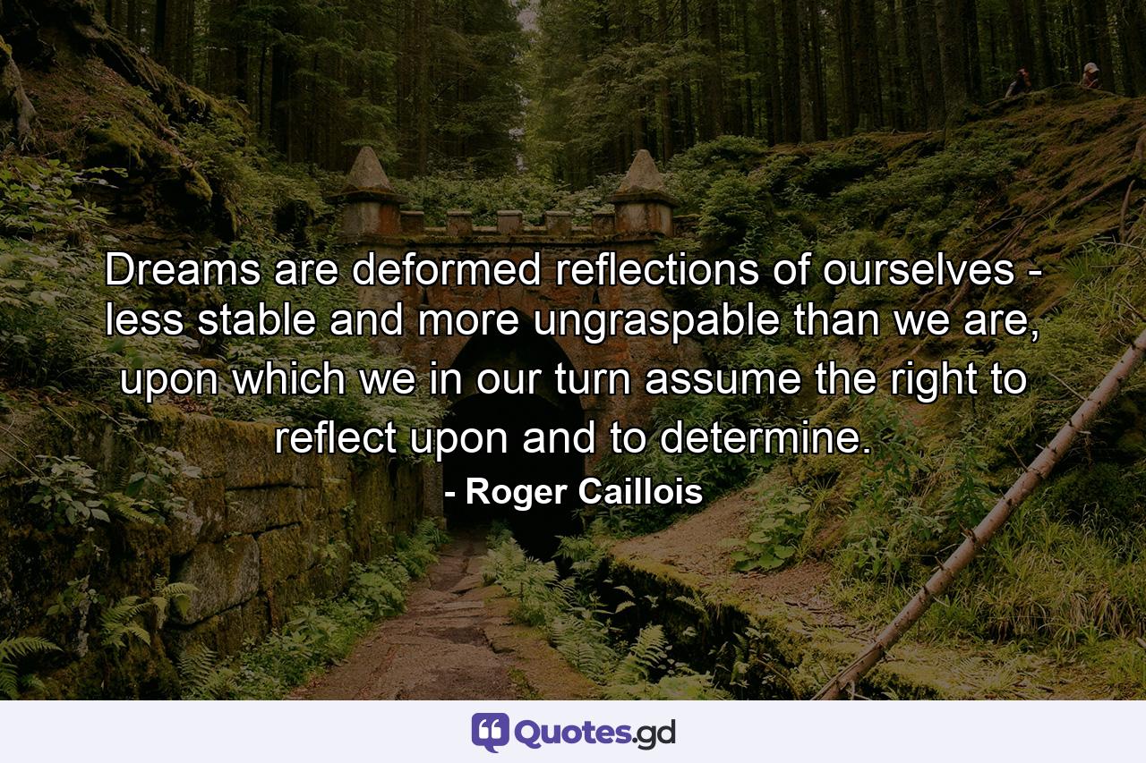 Dreams are deformed reflections of ourselves - less stable and more ungraspable than we are, upon which we in our turn assume the right to reflect upon and to determine. - Quote by Roger Caillois