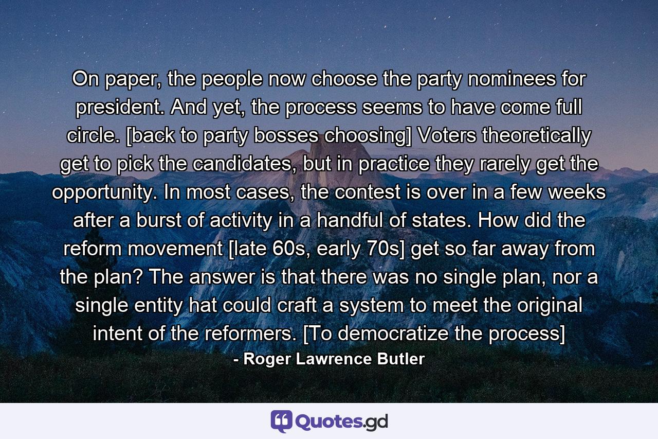 On paper, the people now choose the party nominees for president. And yet, the process seems to have come full circle. [back to party bosses choosing] Voters theoretically get to pick the candidates, but in practice they rarely get the opportunity. In most cases, the contest is over in a few weeks after a burst of activity in a handful of states. How did the reform movement [late 60s, early 70s] get so far away from the plan? The answer is that there was no single plan, nor a single entity hat could craft a system to meet the original intent of the reformers. [To democratize the process] - Quote by Roger Lawrence Butler