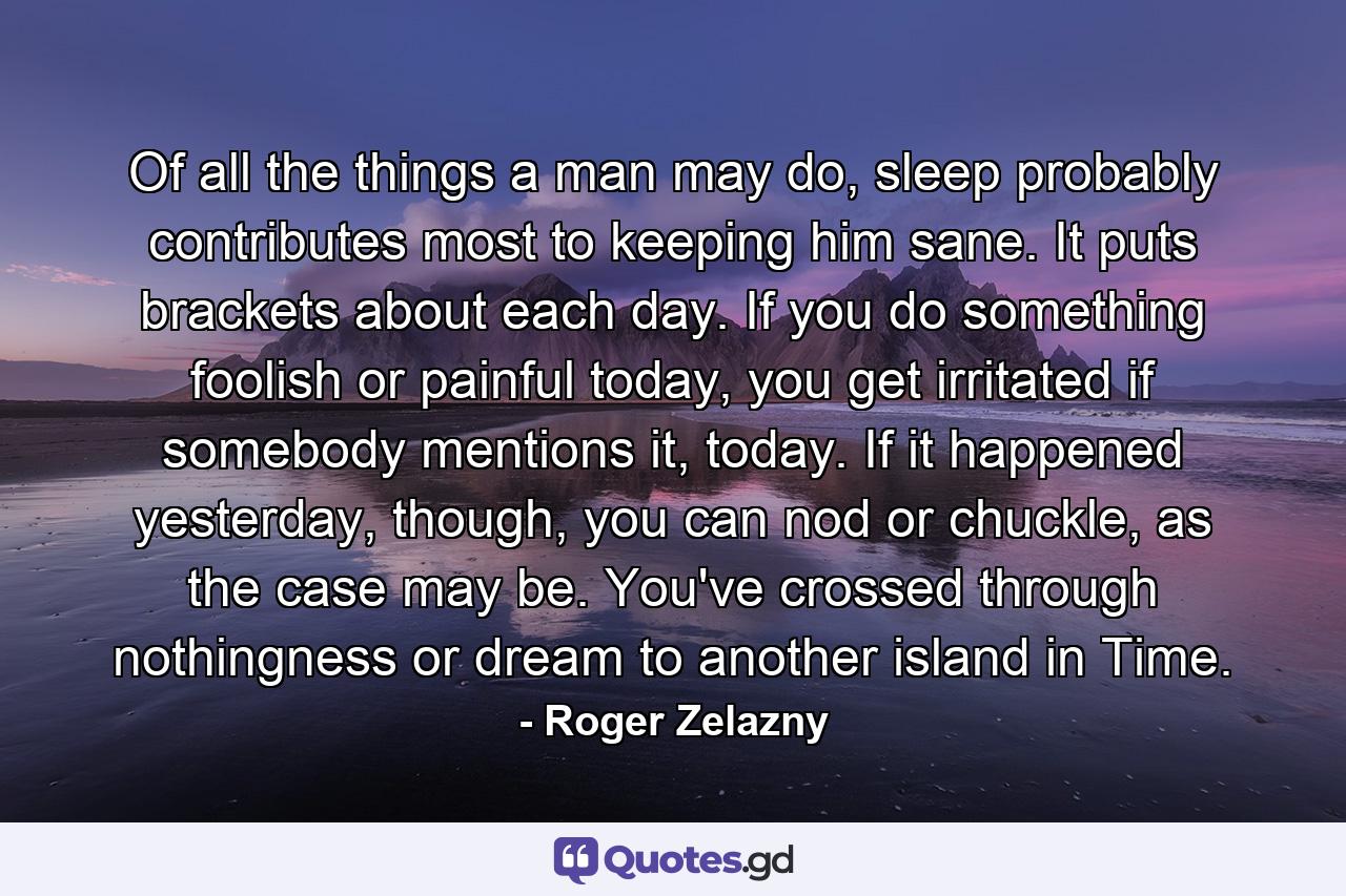 Of all the things a man may do, sleep probably contributes most to keeping him sane. It puts brackets about each day. If you do something foolish or painful today, you get irritated if somebody mentions it, today. If it happened yesterday, though, you can nod or chuckle, as the case may be. You've crossed through nothingness or dream to another island in Time. - Quote by Roger Zelazny