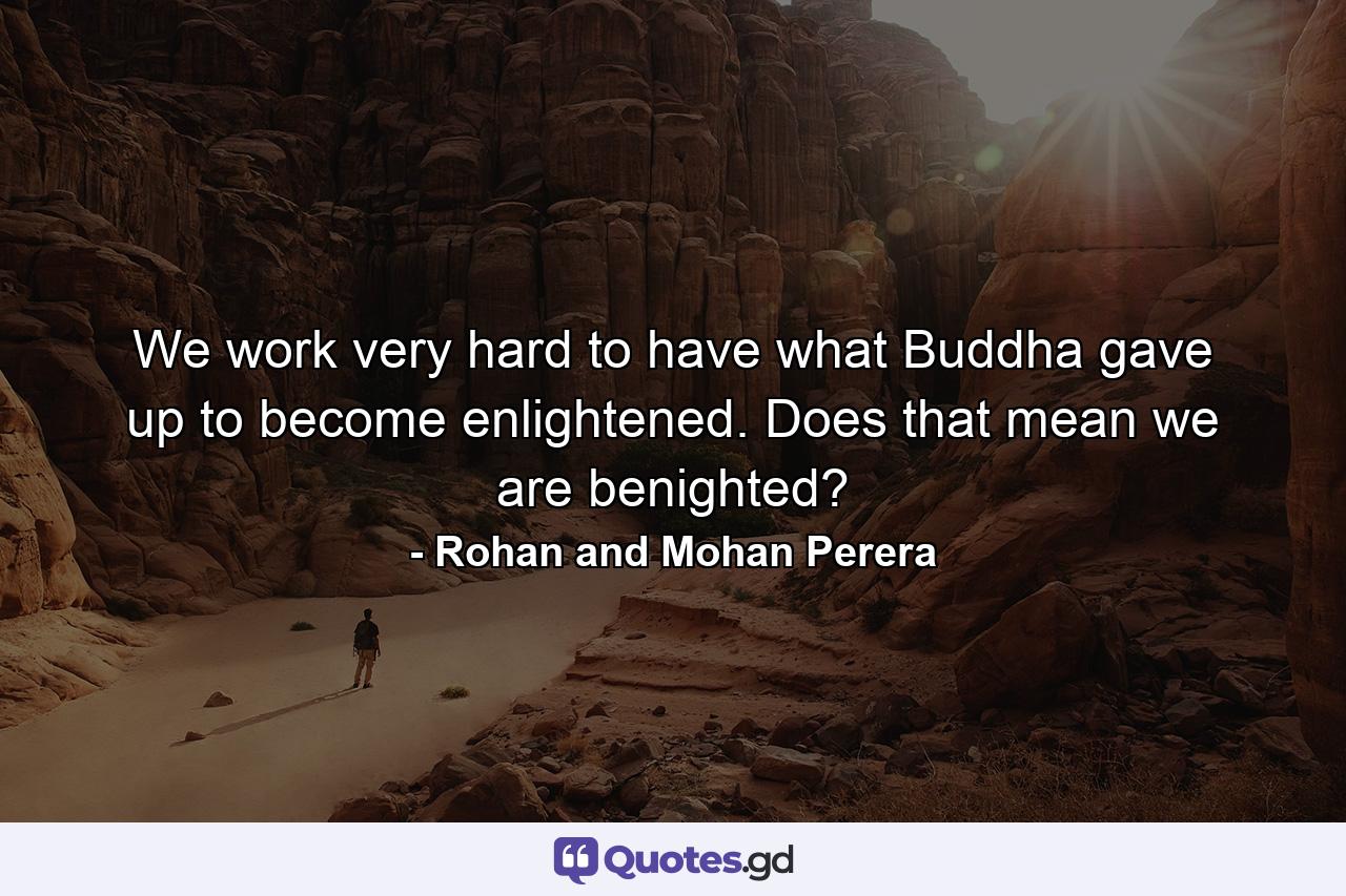 We work very hard to have what Buddha gave up to become enlightened. Does that mean we are benighted? - Quote by Rohan and Mohan Perera