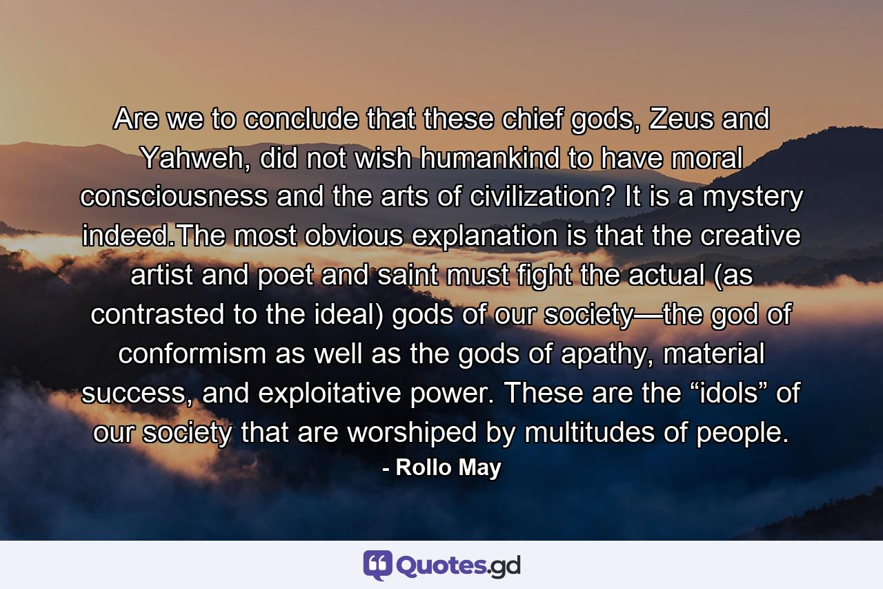 Are we to conclude that these chief gods, Zeus and Yahweh, did not wish humankind to have moral consciousness and the arts of civilization? It is a mystery indeed.The most obvious explanation is that the creative artist and poet and saint must fight the actual (as contrasted to the ideal) gods of our society—the god of conformism as well as the gods of apathy, material success, and exploitative power. These are the “idols” of our society that are worshiped by multitudes of people. - Quote by Rollo May