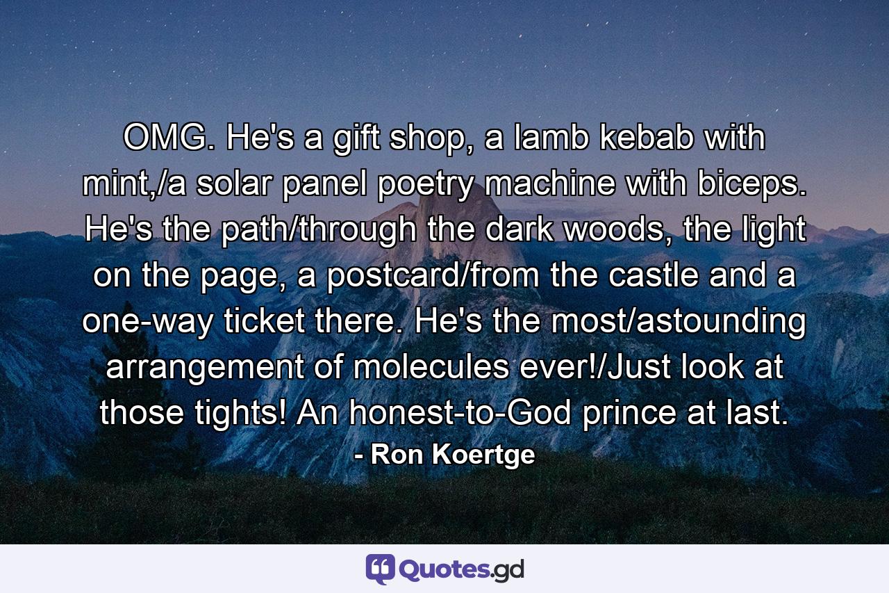 OMG. He's a gift shop, a lamb kebab with mint,/a solar panel poetry machine with biceps. He's the path/through the dark woods, the light on the page, a postcard/from the castle and a one-way ticket there. He's the most/astounding arrangement of molecules ever!/Just look at those tights! An honest-to-God prince at last. - Quote by Ron Koertge