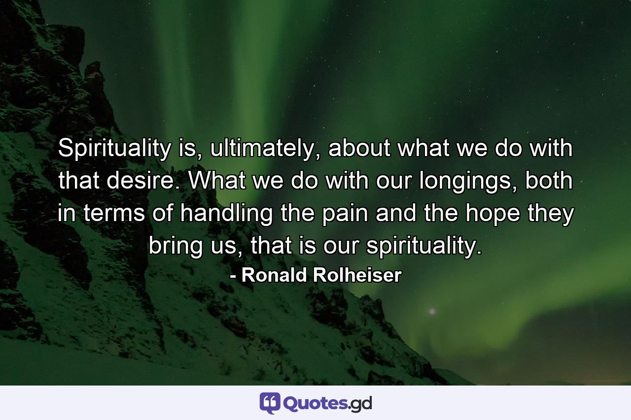 Spirituality is, ultimately, about what we do with that desire. What we do with our longings, both in terms of handling the pain and the hope they bring us, that is our spirituality. - Quote by Ronald Rolheiser