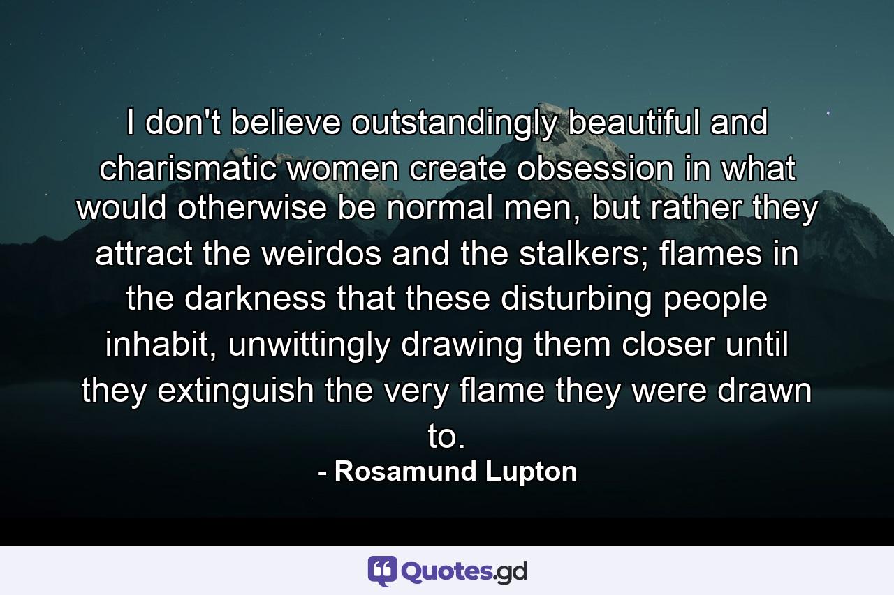 I don't believe outstandingly beautiful and charismatic women create obsession in what would otherwise be normal men, but rather they attract the weirdos and the stalkers; flames in the darkness that these disturbing people inhabit, unwittingly drawing them closer until they extinguish the very flame they were drawn to. - Quote by Rosamund Lupton