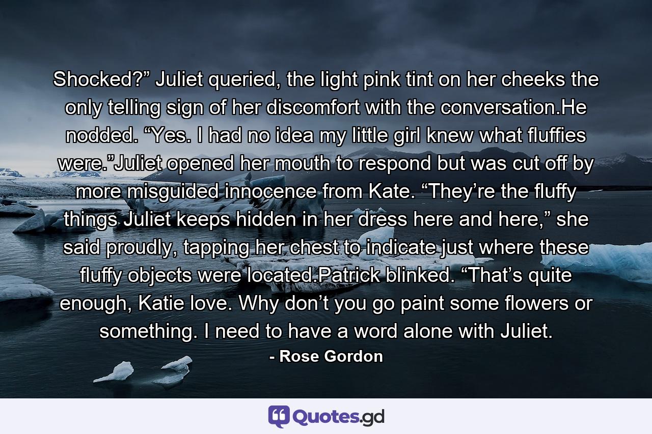 Shocked?” Juliet queried, the light pink tint on her cheeks the only telling sign of her discomfort with the conversation.He nodded. “Yes. I had no idea my little girl knew what fluffies were.”Juliet opened her mouth to respond but was cut off by more misguided innocence from Kate. “They’re the fluffy things Juliet keeps hidden in her dress here and here,” she said proudly, tapping her chest to indicate just where these fluffy objects were located.Patrick blinked. “That’s quite enough, Katie love. Why don’t you go paint some flowers or something. I need to have a word alone with Juliet. - Quote by Rose Gordon