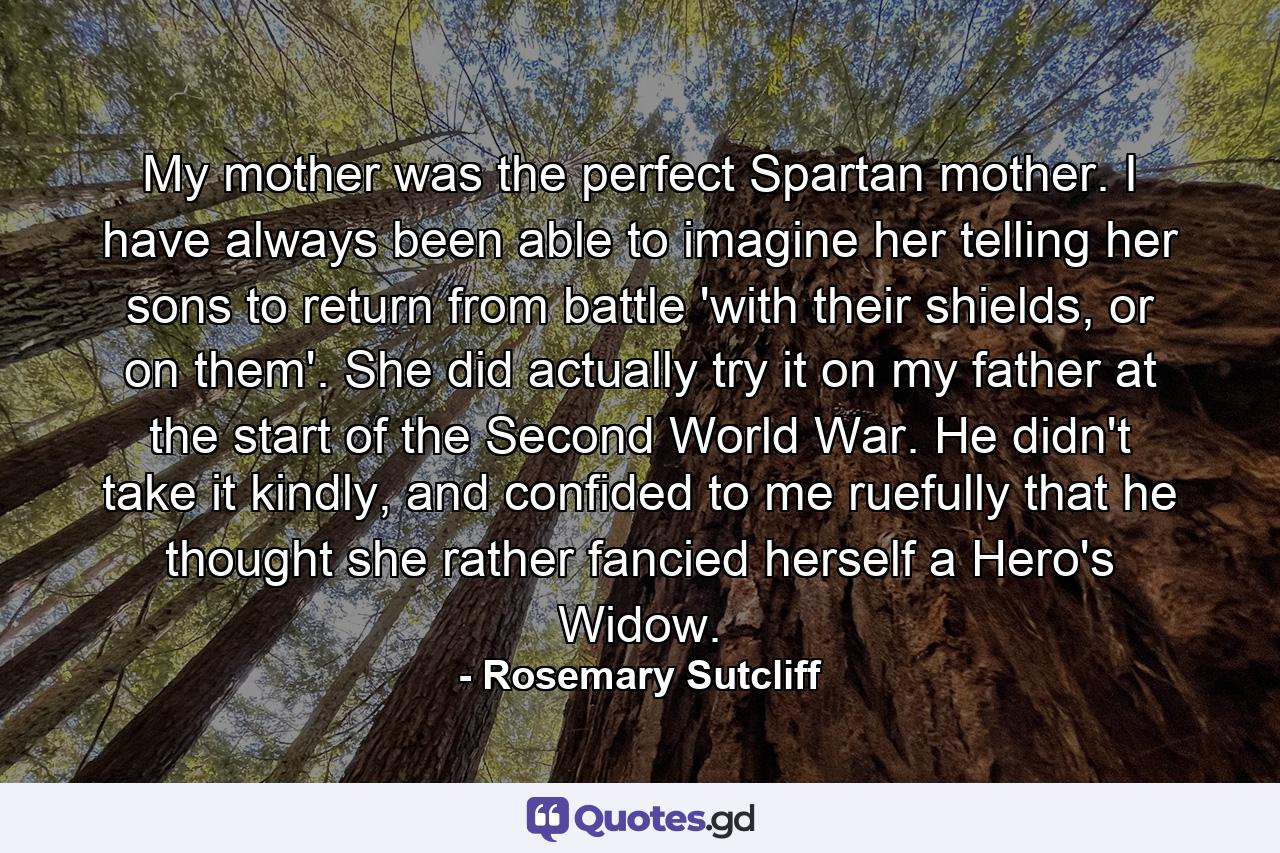 My mother was the perfect Spartan mother. I have always been able to imagine her telling her sons to return from battle 'with their shields, or on them'. She did actually try it on my father at the start of the Second World War. He didn't take it kindly, and confided to me ruefully that he thought she rather fancied herself a Hero's Widow. - Quote by Rosemary Sutcliff