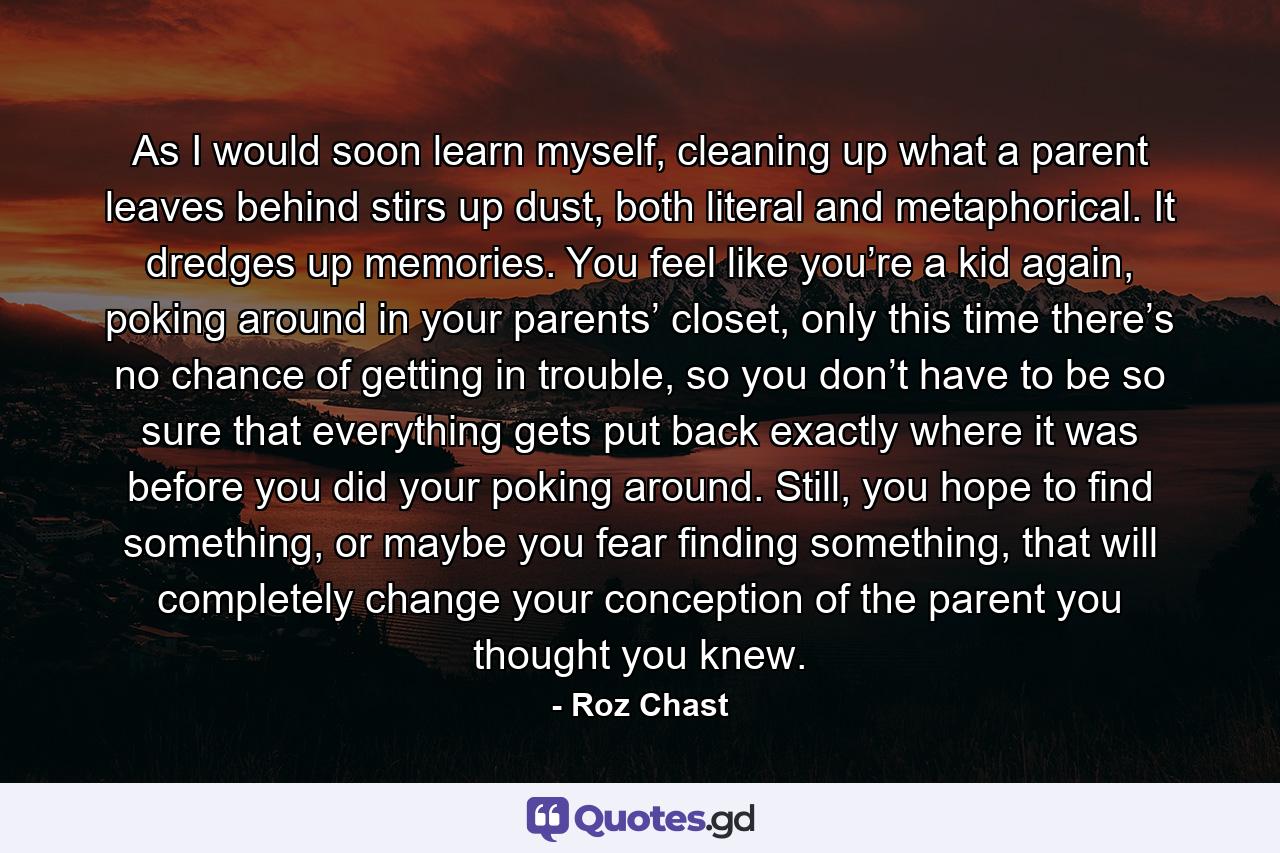 As I would soon learn myself, cleaning up what a parent leaves behind stirs up dust, both literal and metaphorical. It dredges up memories. You feel like you’re a kid again, poking around in your parents’ closet, only this time there’s no chance of getting in trouble, so you don’t have to be so sure that everything gets put back exactly where it was before you did your poking around. Still, you hope to find something, or maybe you fear finding something, that will completely change your conception of the parent you thought you knew. - Quote by Roz Chast