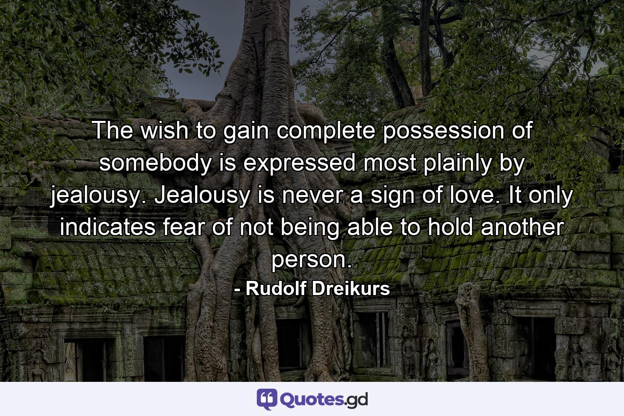 The wish to gain complete possession of somebody is expressed most plainly by jealousy. Jealousy is never a sign of love. It only indicates fear of not being able to hold another person. - Quote by Rudolf Dreikurs