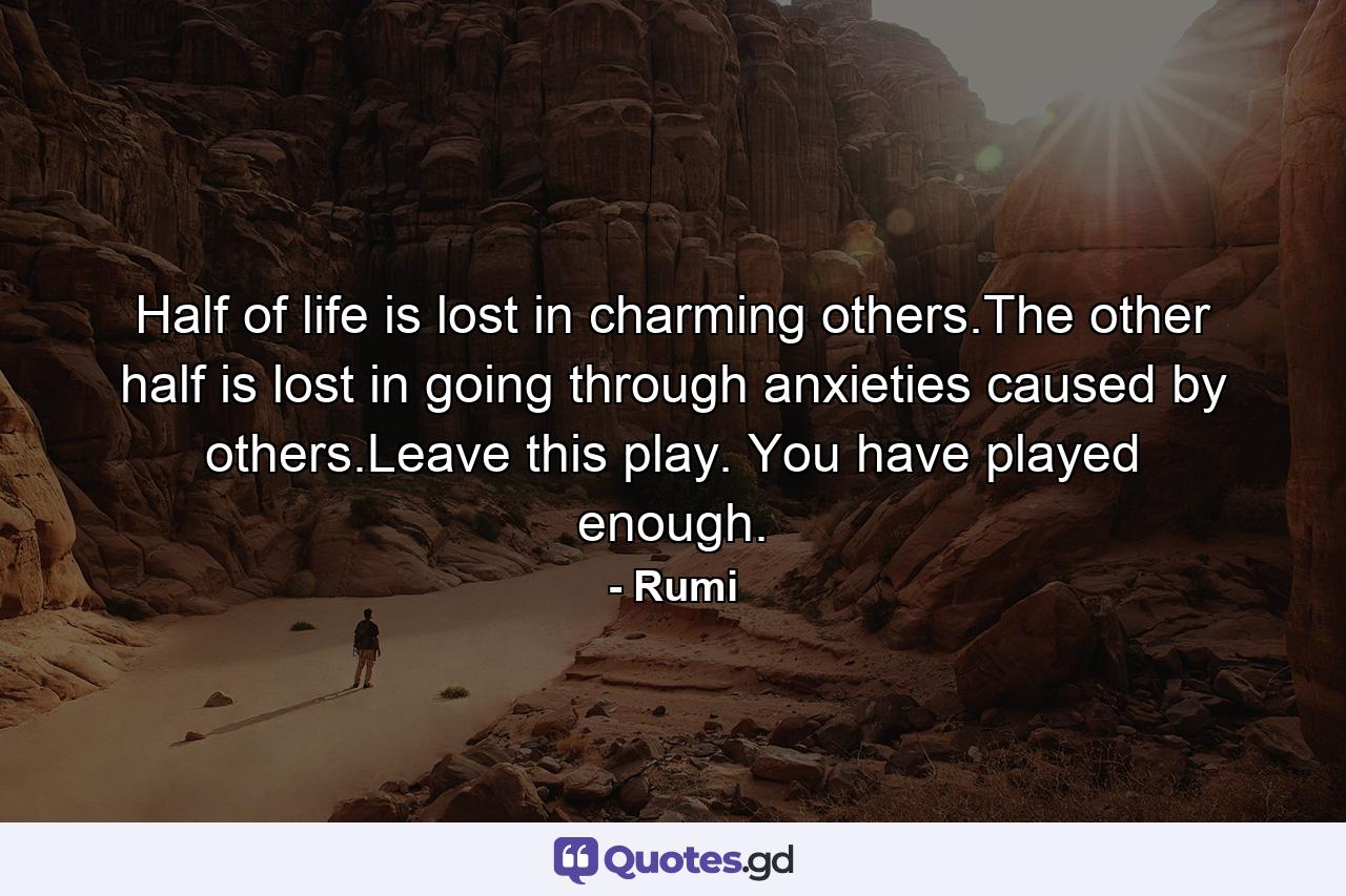 Half of life is lost in charming others.The other half is lost in going through anxieties caused by others.Leave this play. You have played enough. - Quote by Rumi