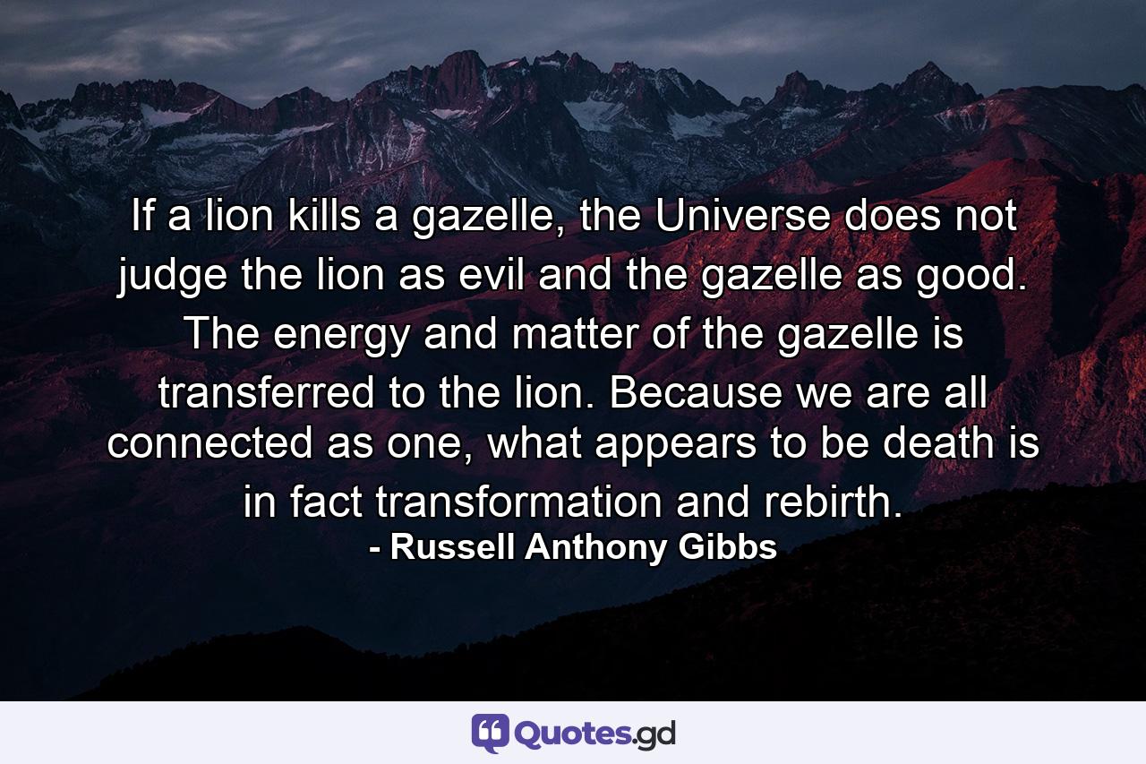 If a lion kills a gazelle, the Universe does not judge the lion as evil and the gazelle as good. The energy and matter of the gazelle is transferred to the lion. Because we are all connected as one, what appears to be death is in fact transformation and rebirth. - Quote by Russell Anthony Gibbs