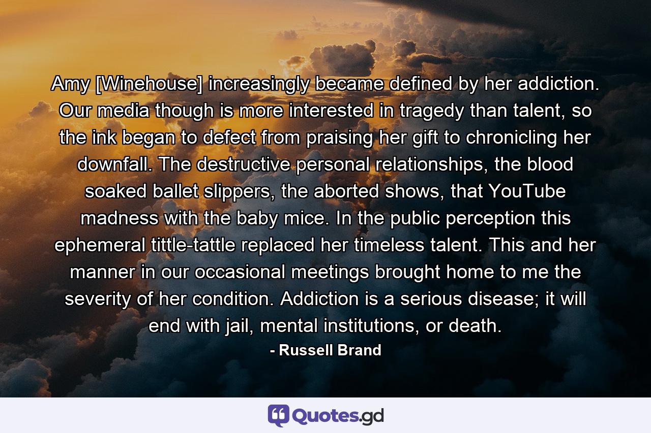 Amy [Winehouse] increasingly became defined by her addiction. Our media though is more interested in tragedy than talent, so the ink began to defect from praising her gift to chronicling her downfall. The destructive personal relationships, the blood soaked ballet slippers, the aborted shows, that YouTube madness with the baby mice. In the public perception this ephemeral tittle-tattle replaced her timeless talent. This and her manner in our occasional meetings brought home to me the severity of her condition. Addiction is a serious disease; it will end with jail, mental institutions, or death. - Quote by Russell Brand
