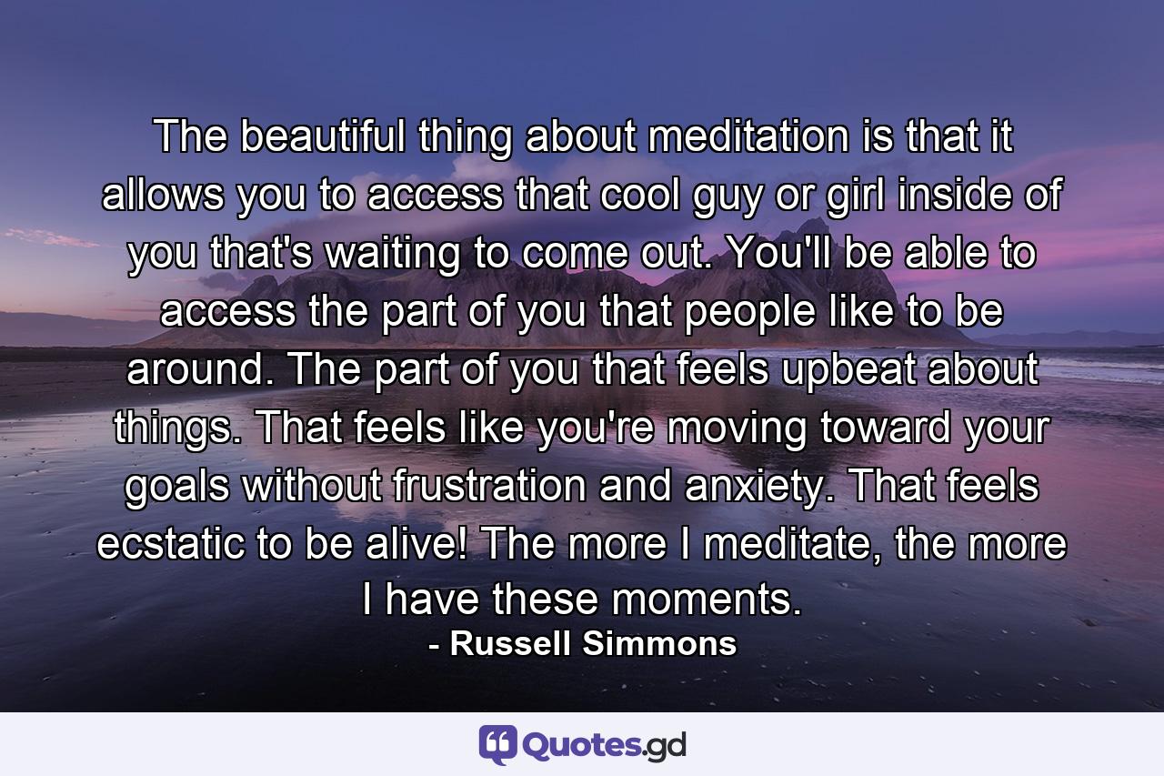 The beautiful thing about meditation is that it allows you to access that cool guy or girl inside of you that's waiting to come out. You'll be able to access the part of you that people like to be around. The part of you that feels upbeat about things. That feels like you're moving toward your goals without frustration and anxiety. That feels ecstatic to be alive! The more I meditate, the more I have these moments. - Quote by Russell Simmons