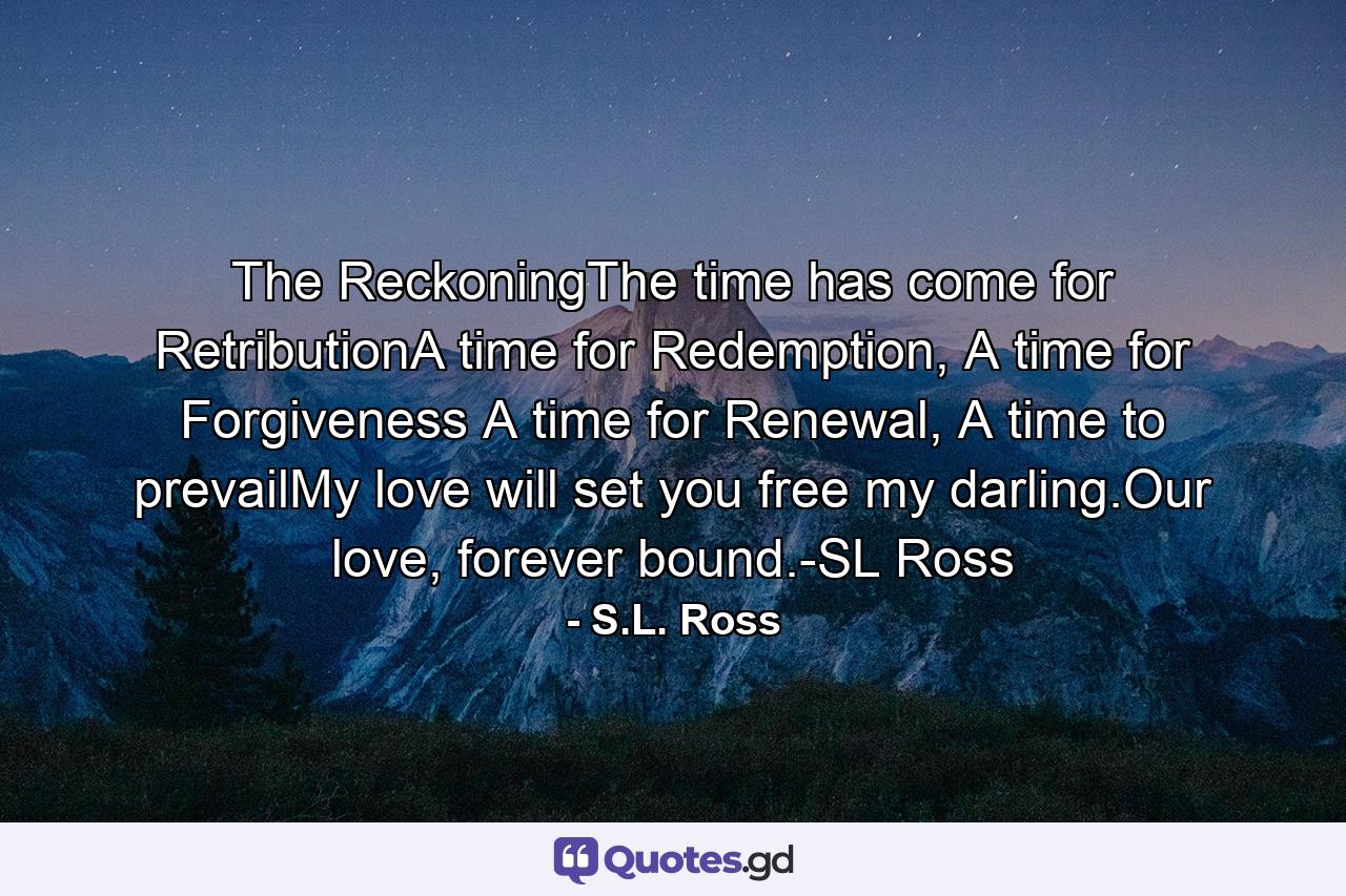 The ReckoningThe time has come for RetributionA time for Redemption, A time for Forgiveness A time for Renewal, A time to prevailMy love will set you free my darling.Our love, forever bound.-SL Ross - Quote by S.L. Ross