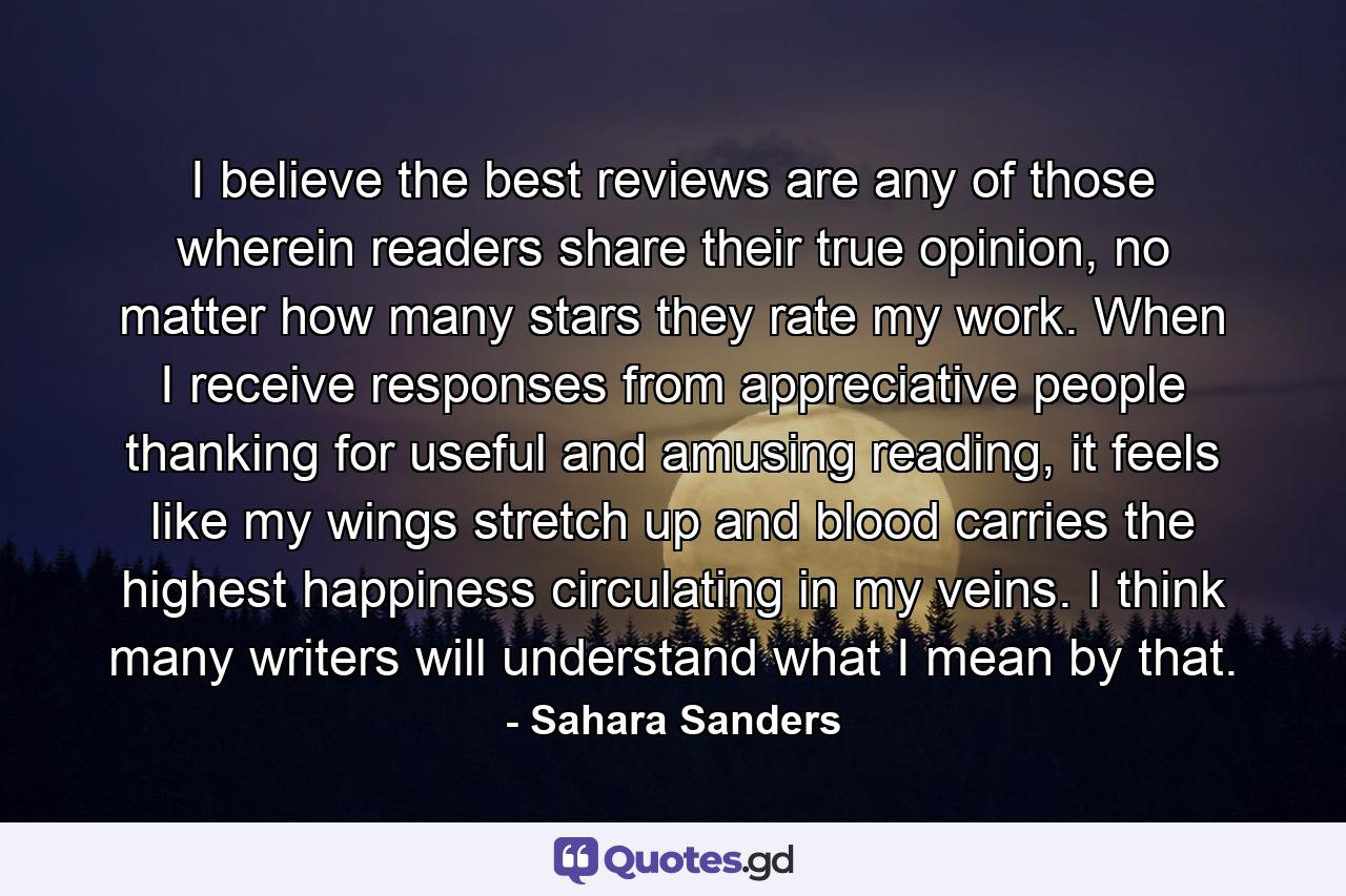 I believe the best reviews are any of those wherein readers share their true opinion, no matter how many stars they rate my work. When I receive responses from appreciative people thanking for useful and amusing reading, it feels like my wings stretch up and blood carries the highest happiness circulating in my veins. I think many writers will understand what I mean by that. - Quote by Sahara Sanders