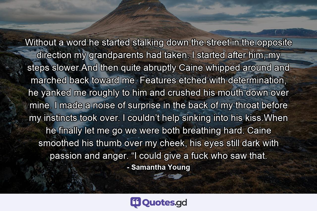 Without a word he started stalking down the street in the opposite direction my grandparents had taken. I started after him, my steps slower.And then quite abruptly Caine whipped around and marched back toward me. Features etched with determination, he yanked me roughly to him and crushed his mouth down over mine. I made a noise of surprise in the back of my throat before my instincts took over. I couldn’t help sinking into his kiss.When he finally let me go we were both breathing hard. Caine smoothed his thumb over my cheek, his eyes still dark with passion and anger. “I could give a fuck who saw that. - Quote by Samantha Young