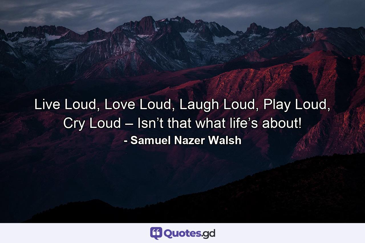 Live Loud, Love Loud, Laugh Loud, Play Loud, Cry Loud – Isn’t that what life’s about! - Quote by Samuel Nazer Walsh