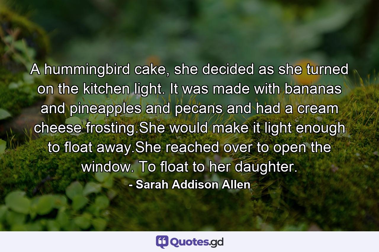 A hummingbird cake, she decided as she turned on the kitchen light. It was made with bananas and pineapples and pecans and had a cream cheese frosting.She would make it light enough to float away.She reached over to open the window. To float to her daughter. - Quote by Sarah Addison Allen