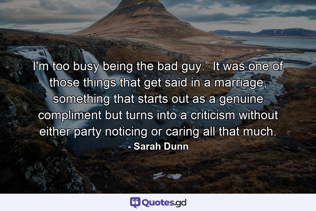 I'm too busy being the bad guy.” It was one of those things that get said in a marriage, something that starts out as a genuine compliment but turns into a criticism without either party noticing or caring all that much. - Quote by Sarah Dunn