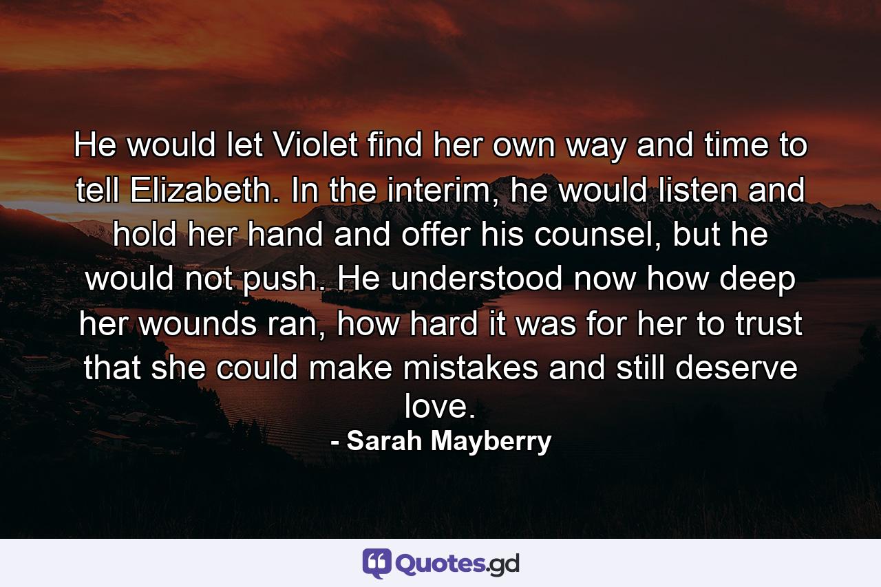 He would let Violet find her own way and time to tell Elizabeth. In the interim, he would listen and hold her hand and offer his counsel, but he would not push. He understood now how deep her wounds ran, how hard it was for her to trust that she could make mistakes and still deserve love. - Quote by Sarah Mayberry