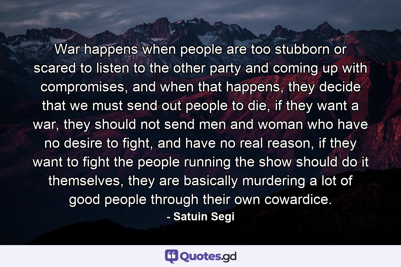 War happens when people are too stubborn or scared to listen to the other party and coming up with compromises, and when that happens, they decide that we must send out people to die, if they want a war, they should not send men and woman who have no desire to fight, and have no real reason, if they want to fight the people running the show should do it themselves, they are basically murdering a lot of good people through their own cowardice. - Quote by Satuin Segi