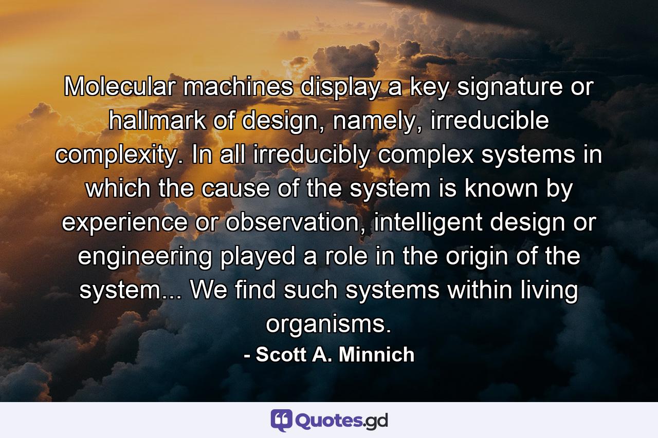 Molecular machines display a key signature or hallmark of design, namely, irreducible complexity. In all irreducibly complex systems in which the cause of the system is known by experience or observation, intelligent design or engineering played a role in the origin of the system... We find such systems within living organisms. - Quote by Scott A. Minnich