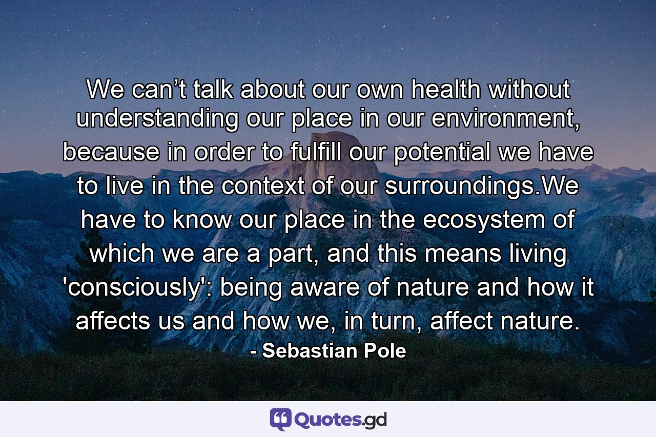 We can’t talk about our own health without understanding our place in our environment, because in order to fulfill our potential we have to live in the context of our surroundings.We have to know our place in the ecosystem of which we are a part, and this means living 'consciously': being aware of nature and how it affects us and how we, in turn, affect nature. - Quote by Sebastian Pole