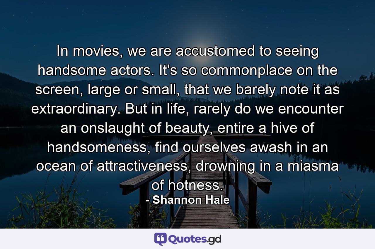 In movies, we are accustomed to seeing handsome actors. It's so commonplace on the screen, large or small, that we barely note it as extraordinary. But in life, rarely do we encounter an onslaught of beauty, entire a hive of handsomeness, find ourselves awash in an ocean of attractiveness, drowning in a miasma of hotness. - Quote by Shannon Hale