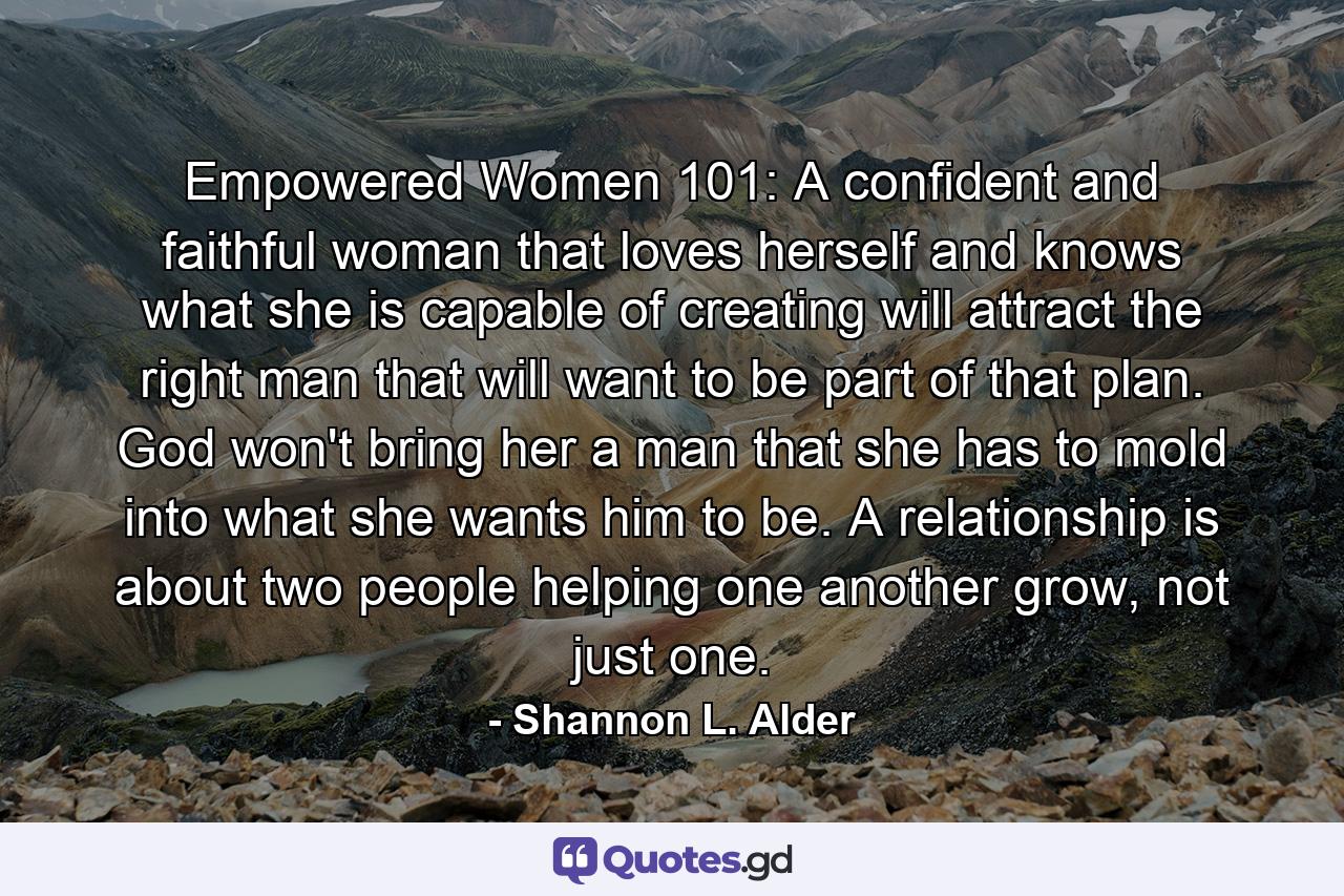 Empowered Women 101: A confident and faithful woman that loves herself and knows what she is capable of creating will attract the right man that will want to be part of that plan. God won't bring her a man that she has to mold into what she wants him to be. A relationship is about two people helping one another grow, not just one. - Quote by Shannon L. Alder