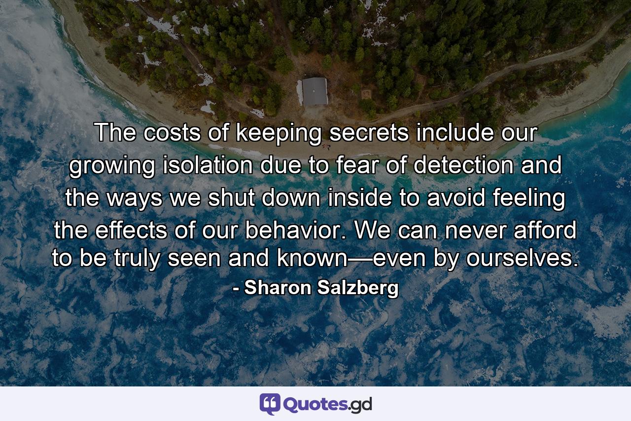 The costs of keeping secrets include our growing isolation due to fear of detection and the ways we shut down inside to avoid feeling the effects of our behavior. We can never afford to be truly seen and known—even by ourselves. - Quote by Sharon Salzberg