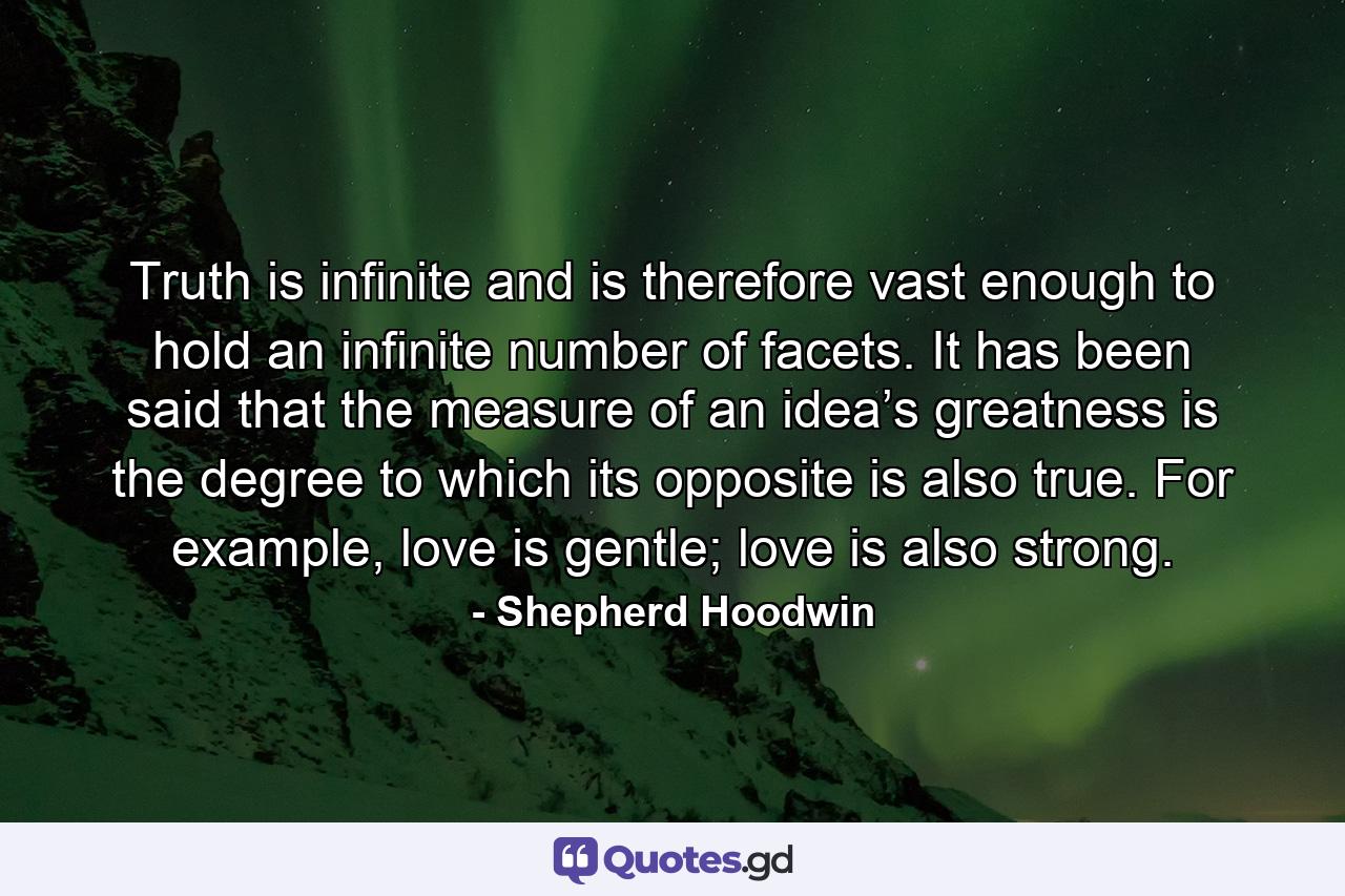 Truth is infinite and is therefore vast enough to hold an infinite number of facets. It has been said that the measure of an idea’s greatness is the degree to which its opposite is also true. For example, love is gentle; love is also strong. - Quote by Shepherd Hoodwin