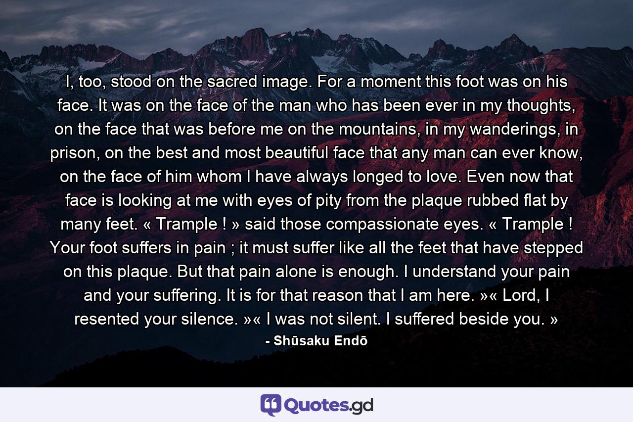 I, too, stood on the sacred image. For a moment this foot was on his face. It was on the face of the man who has been ever in my thoughts, on the face that was before me on the mountains, in my wanderings, in prison, on the best and most beautiful face that any man can ever know, on the face of him whom I have always longed to love. Even now that face is looking at me with eyes of pity from the plaque rubbed flat by many feet. « Trample ! » said those compassionate eyes. « Trample ! Your foot suffers in pain ; it must suffer like all the feet that have stepped on this plaque. But that pain alone is enough. I understand your pain and your suffering. It is for that reason that I am here. »« Lord, I resented your silence. »« I was not silent. I suffered beside you. » - Quote by Shūsaku Endō