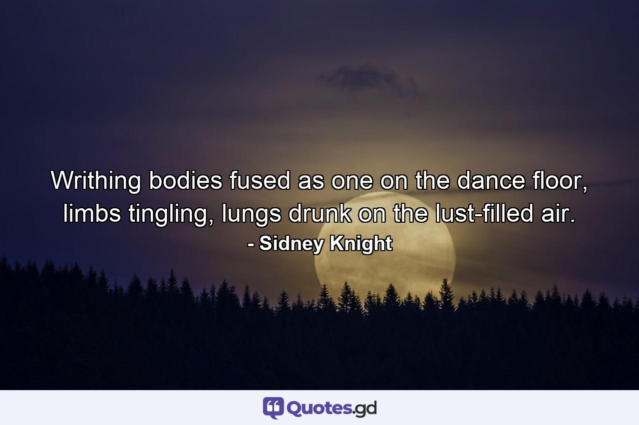 Writhing bodies fused as one on the dance floor, limbs tingling, lungs drunk on the lust-filled air. - Quote by Sidney Knight