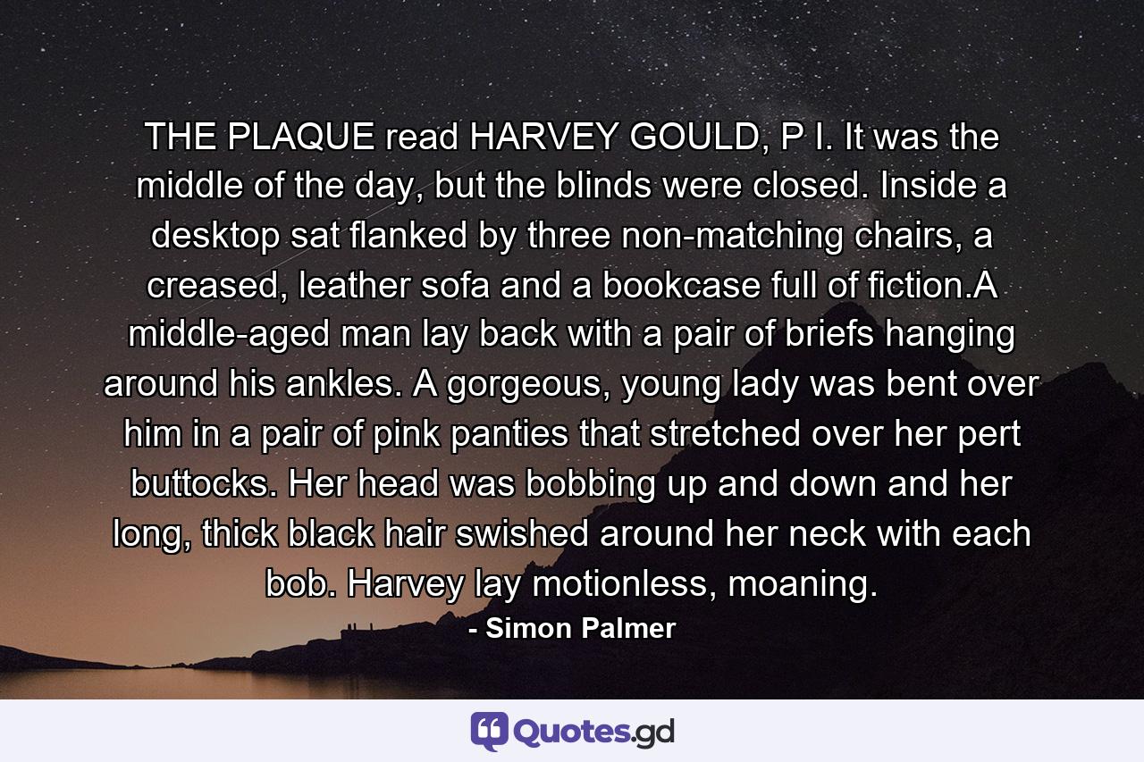 THE PLAQUE read HARVEY GOULD, P I. It was the middle of the day, but the blinds were closed. Inside a desktop sat flanked by three non-matching chairs, a creased, leather sofa and a bookcase full of fiction.A middle-aged man lay back with a pair of briefs hanging around his ankles. A gorgeous, young lady was bent over him in a pair of pink panties that stretched over her pert buttocks. Her head was bobbing up and down and her long, thick black hair swished around her neck with each bob. Harvey lay motionless, moaning. - Quote by Simon Palmer