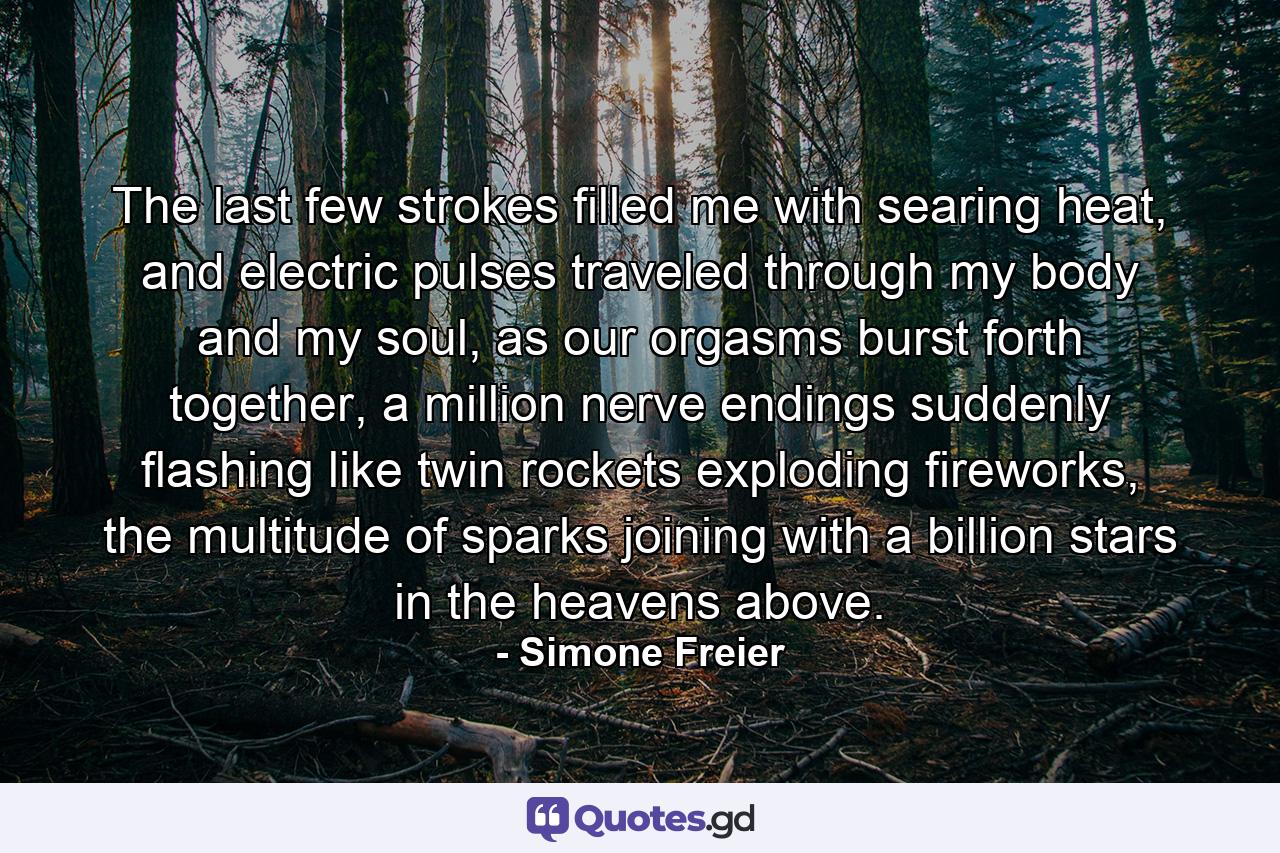 The last few strokes filled me with searing heat, and electric pulses traveled through my body and my soul, as our orgasms burst forth together, a million nerve endings suddenly flashing like twin rockets exploding fireworks, the multitude of sparks joining with a billion stars in the heavens above. - Quote by Simone Freier