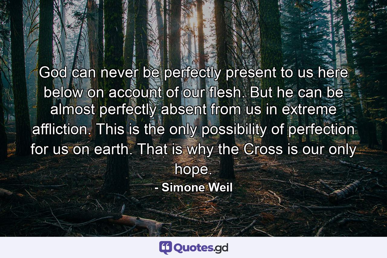 God can never be perfectly present to us here below on account of our flesh. But he can be almost perfectly absent from us in extreme affliction. This is the only possibility of perfection for us on earth. That is why the Cross is our only hope. - Quote by Simone Weil