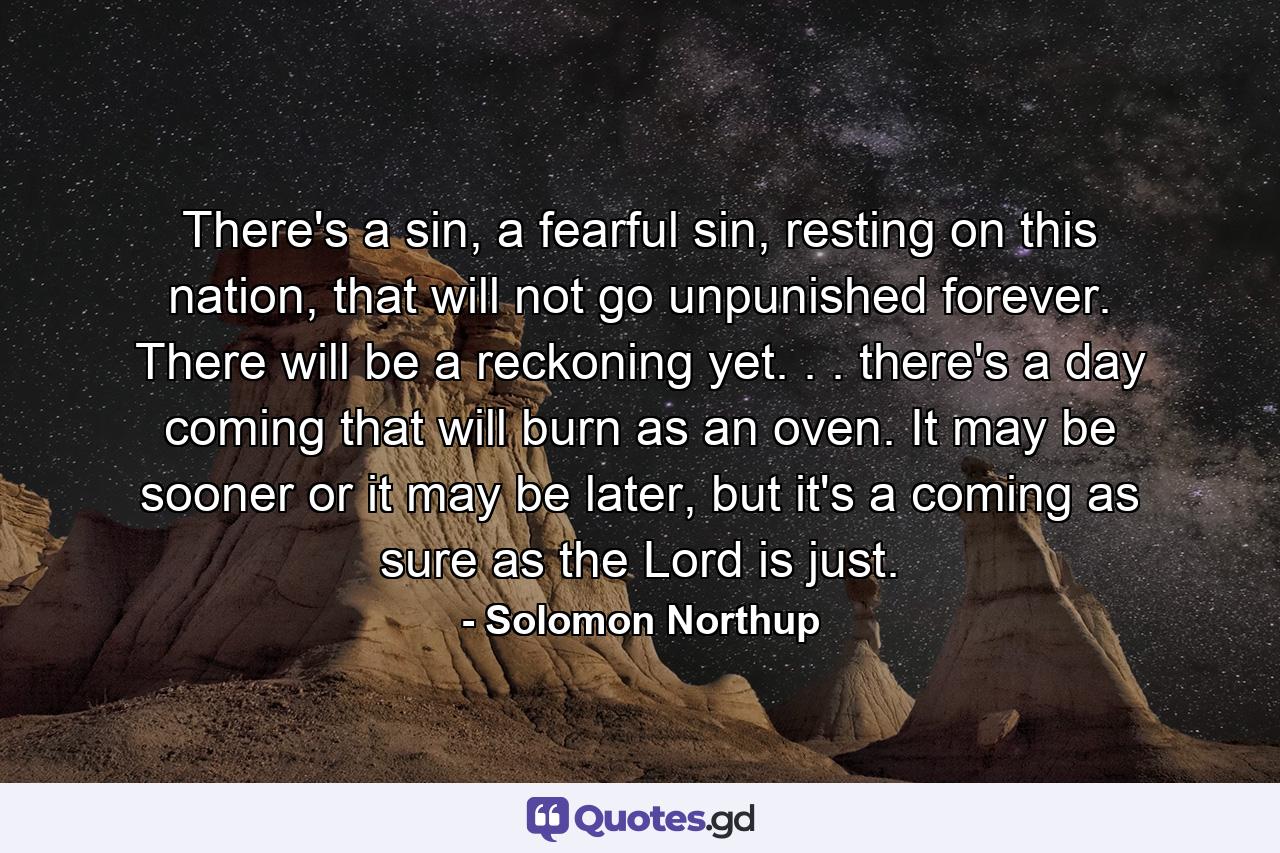 There's a sin, a fearful sin, resting on this nation, that will not go unpunished forever. There will be a reckoning yet. . . there's a day coming that will burn as an oven. It may be sooner or it may be later, but it's a coming as sure as the Lord is just. - Quote by Solomon Northup