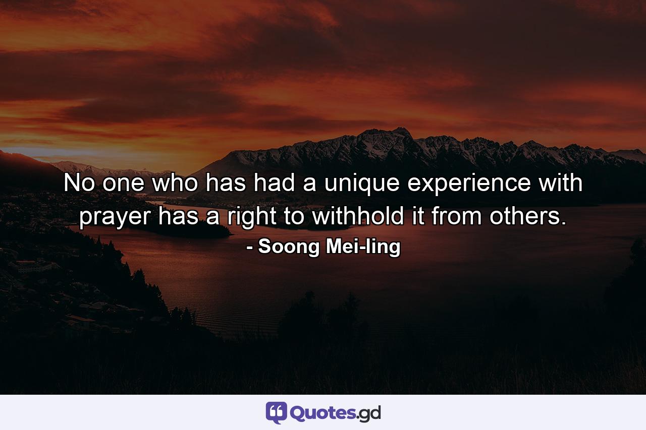 No one who has had a unique experience with prayer has a right to withhold it from others. - Quote by Soong Mei-ling