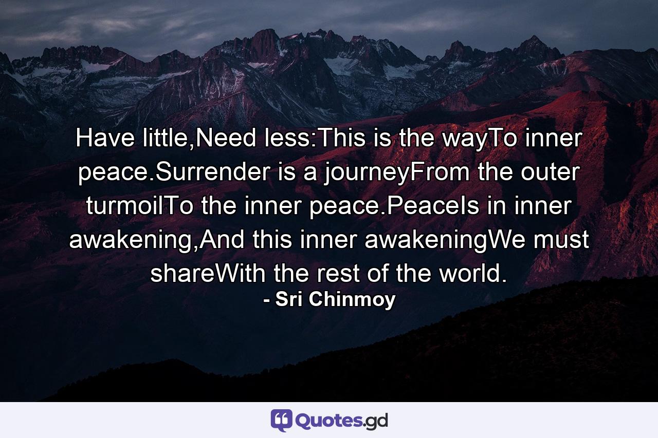 Have little,Need less:This is the wayTo inner peace.Surrender is a journeyFrom the outer turmoilTo the inner peace.PeaceIs in inner awakening,And this inner awakeningWe must shareWith the rest of the world. - Quote by Sri Chinmoy