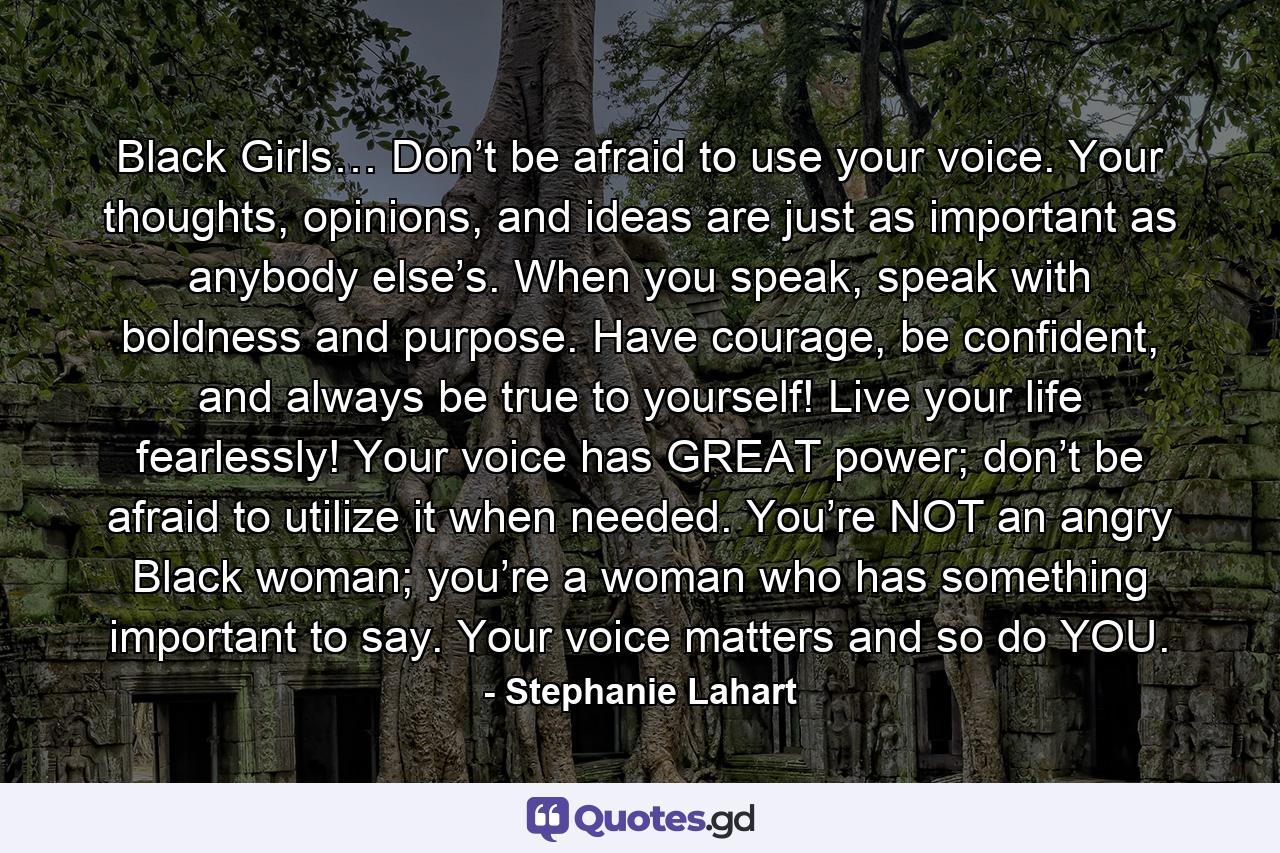 Black Girls… Don’t be afraid to use your voice. Your thoughts, opinions, and ideas are just as important as anybody else’s. When you speak, speak with boldness and purpose. Have courage, be confident, and always be true to yourself! Live your life fearlessly! Your voice has GREAT power; don’t be afraid to utilize it when needed. You’re NOT an angry Black woman; you’re a woman who has something important to say. Your voice matters and so do YOU. - Quote by Stephanie Lahart