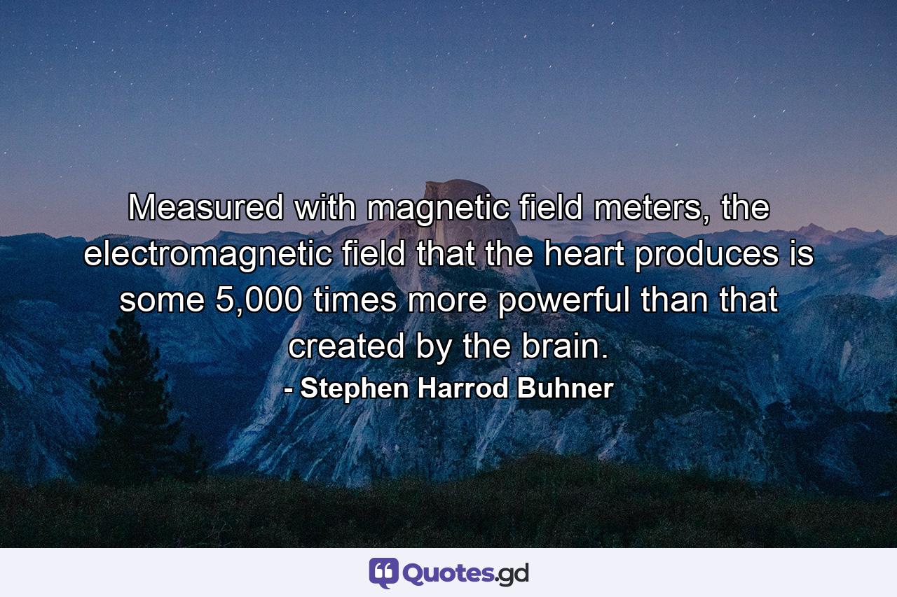 Measured with magnetic field meters, the electromagnetic field that the heart produces is some 5,000 times more powerful than that created by the brain. - Quote by Stephen Harrod Buhner